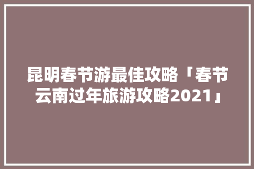 昆明春节游最佳攻略「春节云南过年旅游攻略2021」 昆明春节游最佳攻略「春节云南过年旅游攻略2021」 旅游攻略