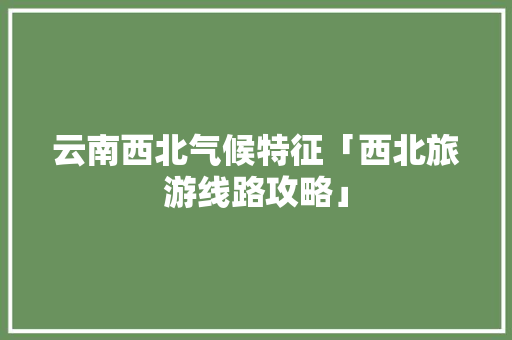 云南西北气候特征「西北旅游线路攻略」 云南西北气候特征「西北旅游线路攻略」 旅游攻略