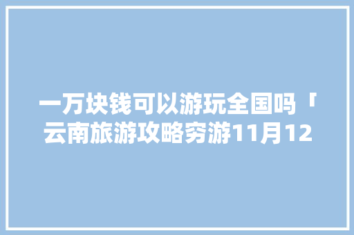 一万块钱可以游玩全国吗「云南旅游攻略穷游11月12日」 一万块钱可以游玩全国吗「云南旅游攻略穷游11月12日」 健康母婴