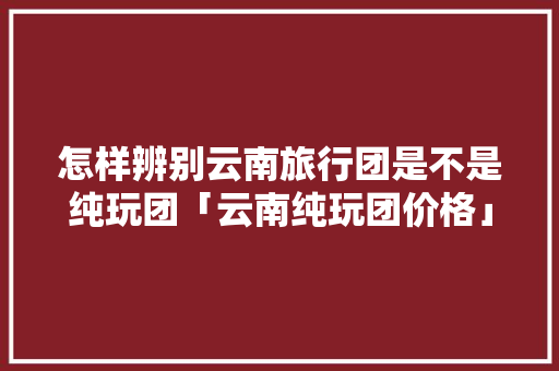 怎样辨别云南旅行团是不是纯玩团「云南纯玩团价格」 怎样辨别云南旅行团是不是纯玩团「云南纯玩团价格」 时尚穿搭