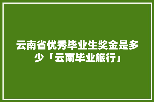 云南省优秀毕业生奖金是多少「云南毕业旅行」 云南省优秀毕业生奖金是多少「云南毕业旅行」 健康母婴