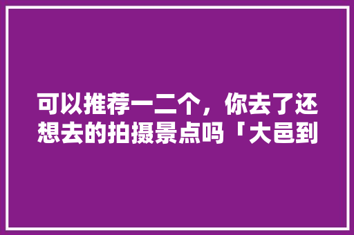 可以推荐一二个，你去了还想去的拍摄景点吗「大邑到云南旅游攻略自驾路线」 可以推荐一二个，你去了还想去的拍摄景点吗「大邑到云南旅游攻略自驾路线」 美食菜谱