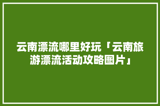 云南漂流哪里好玩「云南旅游漂流活动攻略图片」 云南漂流哪里好玩「云南旅游漂流活动攻略图片」 时尚穿搭