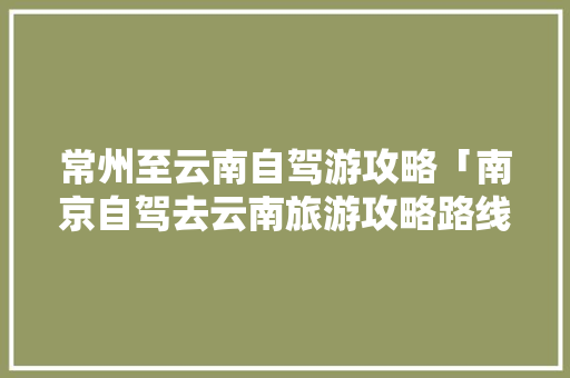 常州至云南自驾游攻略「南京自驾去云南旅游攻略路线」 常州至云南自驾游攻略「南京自驾去云南旅游攻略路线」 健康母婴
