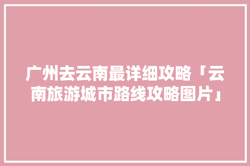 广州去云南最详细攻略「云南旅游城市路线攻略图片」 广州去云南最详细攻略「云南旅游城市路线攻略图片」 汽车常识