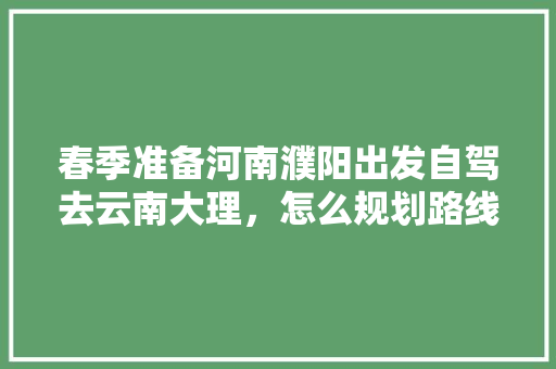 春季准备河南濮阳出发自驾去云南大理，怎么规划路线合适「郑州自驾去云南旅游攻略路线」 春季准备河南濮阳出发自驾去云南大理，怎么规划路线合适「郑州自驾去云南旅游攻略路线」 健康母婴