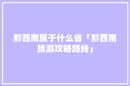 黔西南属于什么省「黔西南旅游攻略路线」 黔西南属于什么省「黔西南旅游攻略路线」 汽车常识