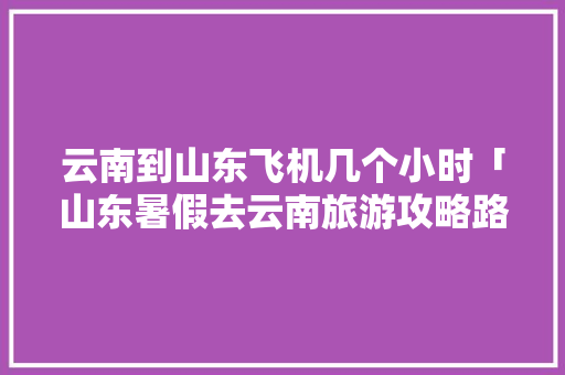 云南到山东飞机几个小时「山东暑假去云南旅游攻略路线」 云南到山东飞机几个小时「山东暑假去云南旅游攻略路线」 汽车常识