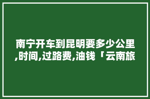 南宁开车到昆明要多少公里,时间,过路费,油钱「云南旅游攻略790元一天」 南宁开车到昆明要多少公里,时间,过路费,油钱「云南旅游攻略790元一天」 时尚穿搭