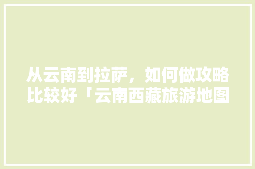 从云南到拉萨，如何做攻略比较好「云南西藏旅游地图」 从云南到拉萨，如何做攻略比较好「云南西藏旅游地图」 汽车常识