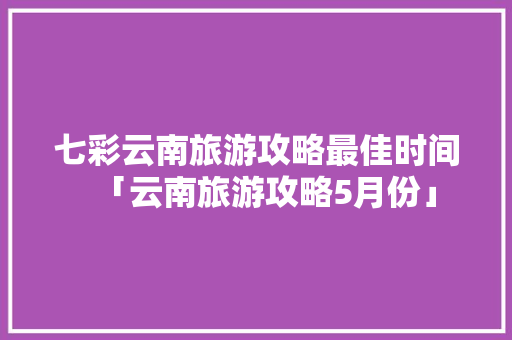 七彩云南旅游攻略最佳时间「云南旅游攻略5月份」 七彩云南旅游攻略最佳时间「云南旅游攻略5月份」 旅游攻略