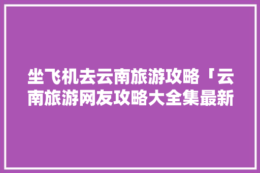 坐飞机去云南旅游攻略「云南旅游网友攻略大全集最新」 坐飞机去云南旅游攻略「云南旅游网友攻略大全集最新」 时尚穿搭