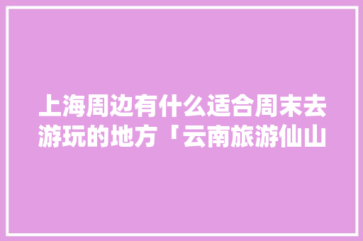 上海周边有什么适合周末去游玩的地方「云南旅游仙山湖攻略图」 上海周边有什么适合周末去游玩的地方「云南旅游仙山湖攻略图」 健康母婴