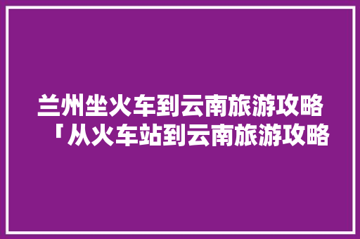 兰州坐火车到云南旅游攻略「从火车站到云南旅游攻略路线」 兰州坐火车到云南旅游攻略「从火车站到云南旅游攻略路线」 时尚穿搭