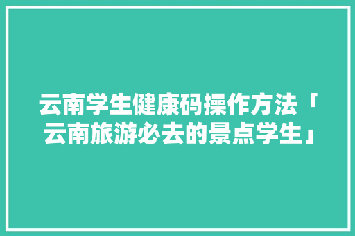 云南学生健康码操作方法「云南旅游必去的景点学生」 云南学生健康码操作方法「云南旅游必去的景点学生」 时尚穿搭