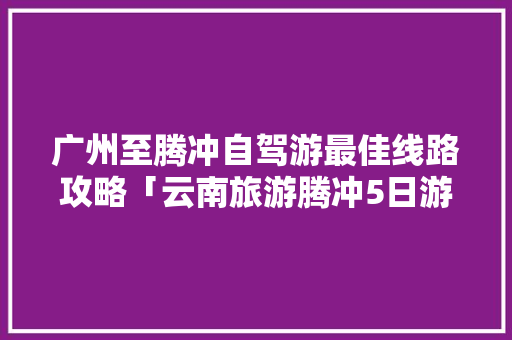广州至腾冲自驾游最佳线路攻略「云南旅游腾冲5日游攻略图」 广州至腾冲自驾游最佳线路攻略「云南旅游腾冲5日游攻略图」 时尚穿搭