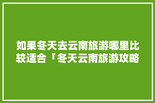 如果冬天去云南旅游哪里比较适合「冬天云南旅游攻略图片大全」 如果冬天去云南旅游哪里比较适合「冬天云南旅游攻略图片大全」 时尚穿搭