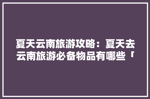 夏天云南旅游攻略：夏天去云南旅游必备物品有哪些「夏季云南旅游攻略」 夏天云南旅游攻略：夏天去云南旅游必备物品有哪些「夏季云南旅游攻略」 健康母婴
