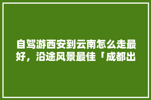 自驾游西安到云南怎么走最好，沿途风景最佳「成都出发游云南旅游攻略路线」 自驾游西安到云南怎么走最好，沿途风景最佳「成都出发游云南旅游攻略路线」 汽车常识