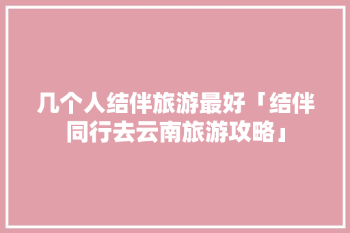 几个人结伴旅游最好「结伴同行去云南旅游攻略」 几个人结伴旅游最好「结伴同行去云南旅游攻略」 汽车常识