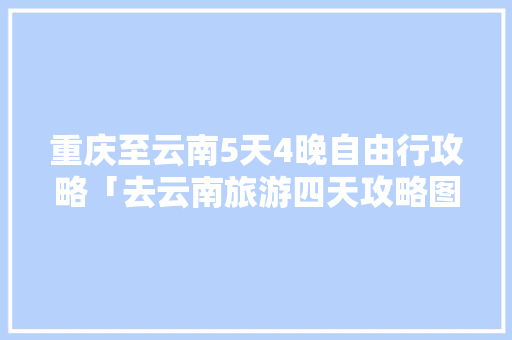 重庆至云南5天4晚自由行攻略「去云南旅游四天攻略图」 重庆至云南5天4晚自由行攻略「去云南旅游四天攻略图」 汽车常识