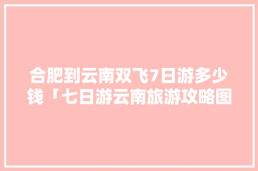 合肥到云南双飞7日游多少钱「七日游云南旅游攻略图片大全」 合肥到云南双飞7日游多少钱「七日游云南旅游攻略图片大全」 旅游攻略