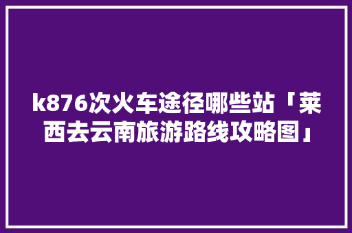 k876次火车途径哪些站「莱西去云南旅游路线攻略图」 k876次火车途径哪些站「莱西去云南旅游路线攻略图」 汽车常识