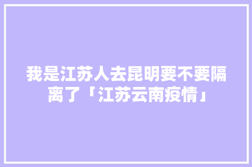 我是江苏人去昆明要不要隔离了「江苏云南疫情」 我是江苏人去昆明要不要隔离了「江苏云南疫情」 旅游攻略
