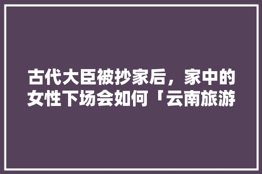 古代大臣被抄家后，家中的女性下场会如何「云南旅游攻略小红书」 古代大臣被抄家后，家中的女性下场会如何「云南旅游攻略小红书」 汽车常识