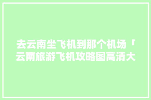 去云南坐飞机到那个机场「云南旅游飞机攻略图高清大图」 去云南坐飞机到那个机场「云南旅游飞机攻略图高清大图」 健康母婴