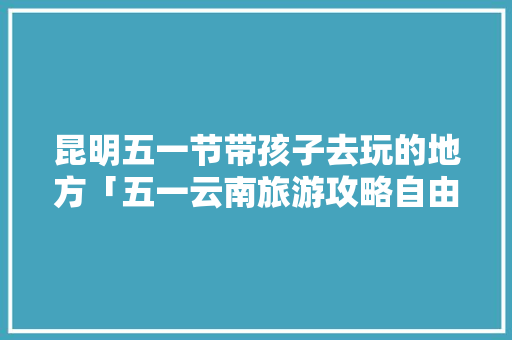 昆明五一节带孩子去玩的地方「五一云南旅游攻略自由行」 昆明五一节带孩子去玩的地方「五一云南旅游攻略自由行」 汽车常识