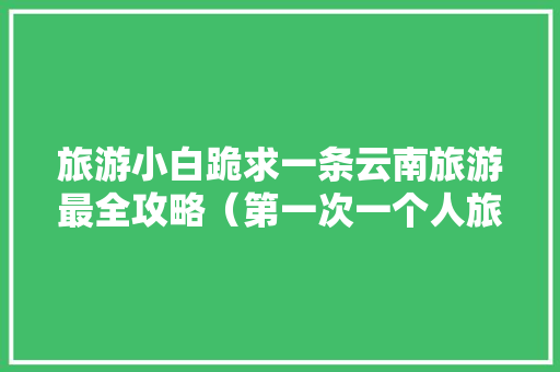 旅游小白跪求一条云南旅游最全攻略（第一次一个人旅游，性别女）时间消费什么的可以忽略舒服就行「7天云南旅游最佳路线」 旅游小白跪求一条云南旅游最全攻略（第一次一个人旅游，性别女）时间消费什么的可以忽略舒服就行「7天云南旅游最佳路线」 旅游攻略