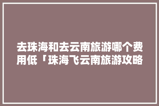 去珠海和去云南旅游哪个费用低「珠海飞云南旅游攻略路线」 去珠海和去云南旅游哪个费用低「珠海飞云南旅游攻略路线」 健康母婴