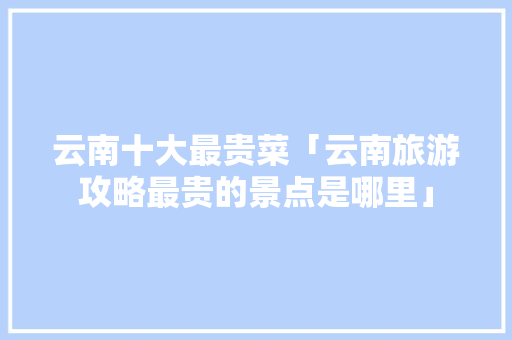 云南十大最贵菜「云南旅游攻略最贵的景点是哪里」 云南十大最贵菜「云南旅游攻略最贵的景点是哪里」 汽车常识