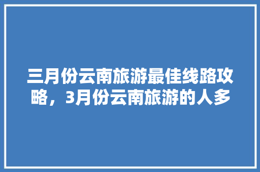 三月份云南旅游最佳线路攻略，3月份云南旅游的人多吗「云南旅游9天攻略大全图片」 三月份云南旅游最佳线路攻略，3月份云南旅游的人多吗「云南旅游9天攻略大全图片」 时尚穿搭