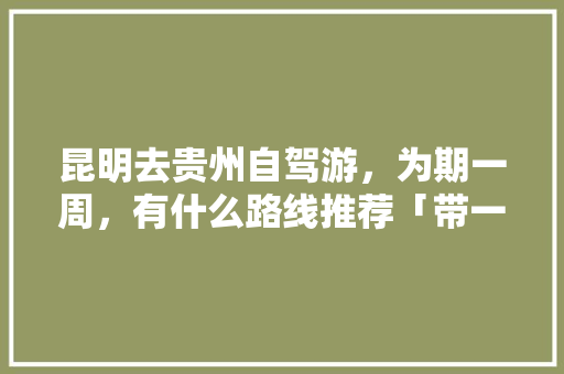 昆明去贵州自驾游，为期一周，有什么路线推荐「带一岁宝宝去云南旅游」 昆明去贵州自驾游，为期一周，有什么路线推荐「带一岁宝宝去云南旅游」 时尚穿搭