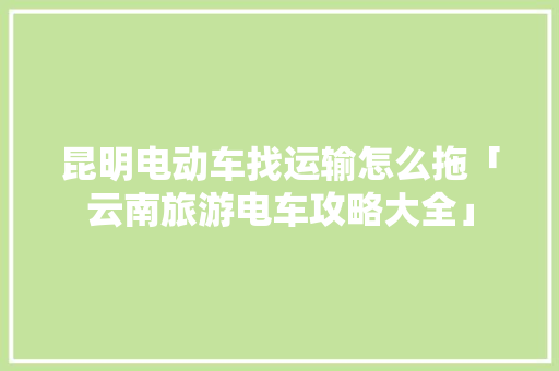 昆明电动车找运输怎么拖「云南旅游电车攻略大全」 昆明电动车找运输怎么拖「云南旅游电车攻略大全」 汽车常识