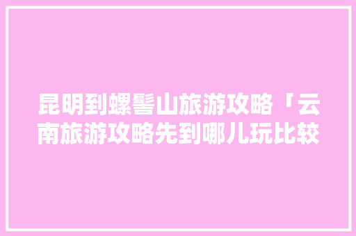 昆明到螺髻山旅游攻略「云南旅游攻略先到哪儿玩比较好」 昆明到螺髻山旅游攻略「云南旅游攻略先到哪儿玩比较好」 旅游攻略
