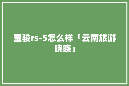 宝骏rs-5怎么样「云南旅游晓晓」 宝骏rs-5怎么样「云南旅游晓晓」 旅游攻略