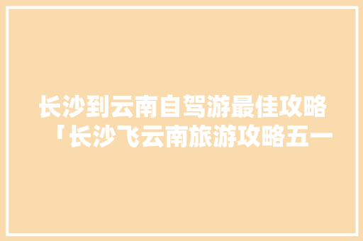 长沙到云南自驾游最佳攻略「长沙飞云南旅游攻略五一路线」 长沙到云南自驾游最佳攻略「长沙飞云南旅游攻略五一路线」 美食菜谱