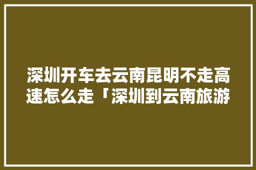 深圳开车去云南昆明不走高速怎么走「深圳到云南旅游攻略冬天可以去吗」 深圳开车去云南昆明不走高速怎么走「深圳到云南旅游攻略冬天可以去吗」 汽车常识