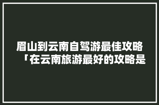 眉山到云南自驾游最佳攻略「在云南旅游最好的攻略是什么」 眉山到云南自驾游最佳攻略「在云南旅游最好的攻略是什么」 教育法律