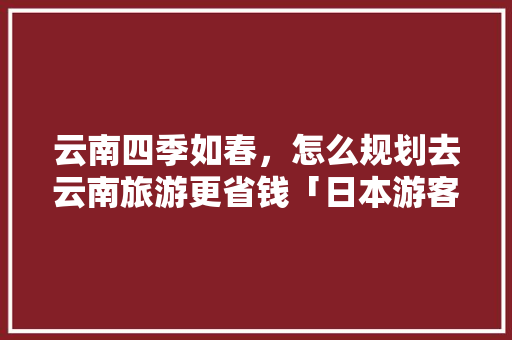 云南四季如春，怎么规划去云南旅游更省钱「日本游客去云南旅游攻略图」 云南四季如春，怎么规划去云南旅游更省钱「日本游客去云南旅游攻略图」 旅游攻略