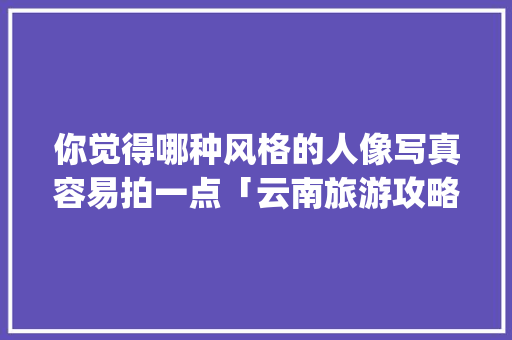 你觉得哪种风格的人像写真容易拍一点「云南旅游攻略ppt图片大全高清版」 你觉得哪种风格的人像写真容易拍一点「云南旅游攻略ppt图片大全高清版」 旅游攻略