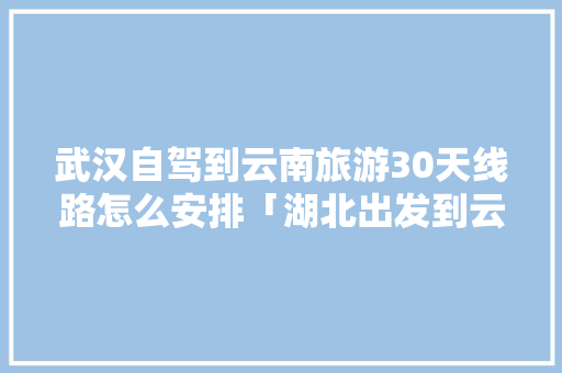 武汉自驾到云南旅游30天线路怎么安排「湖北出发到云南旅游攻略路线」 武汉自驾到云南旅游30天线路怎么安排「湖北出发到云南旅游攻略路线」 美食菜谱