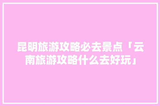 昆明旅游攻略必去景点「云南旅游攻略什么去好玩」 昆明旅游攻略必去景点「云南旅游攻略什么去好玩」 时尚穿搭