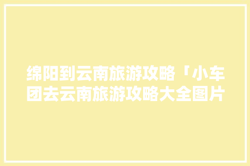 绵阳到云南旅游攻略「小车团去云南旅游攻略大全图片」 绵阳到云南旅游攻略「小车团去云南旅游攻略大全图片」 时尚穿搭