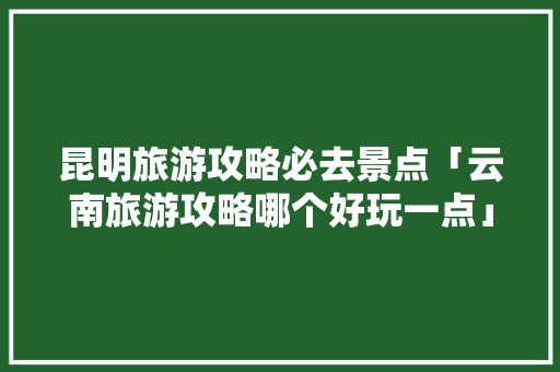 昆明旅游攻略必去景点「云南旅游攻略哪个好玩一点」 昆明旅游攻略必去景点「云南旅游攻略哪个好玩一点」 健康母婴