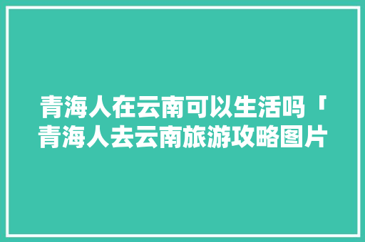 青海人在云南可以生活吗「青海人去云南旅游攻略图片」 时尚穿搭