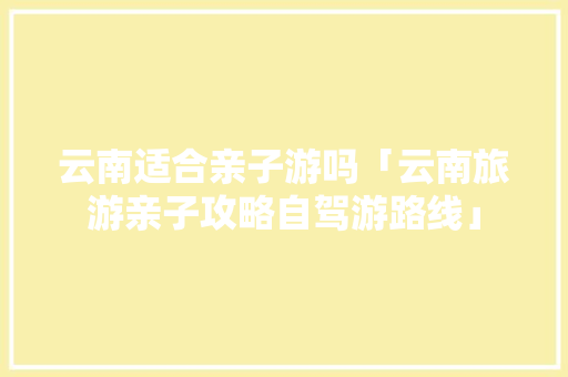 云南适合亲子游吗「云南旅游亲子攻略自驾游路线」 云南适合亲子游吗「云南旅游亲子攻略自驾游路线」 美食菜谱